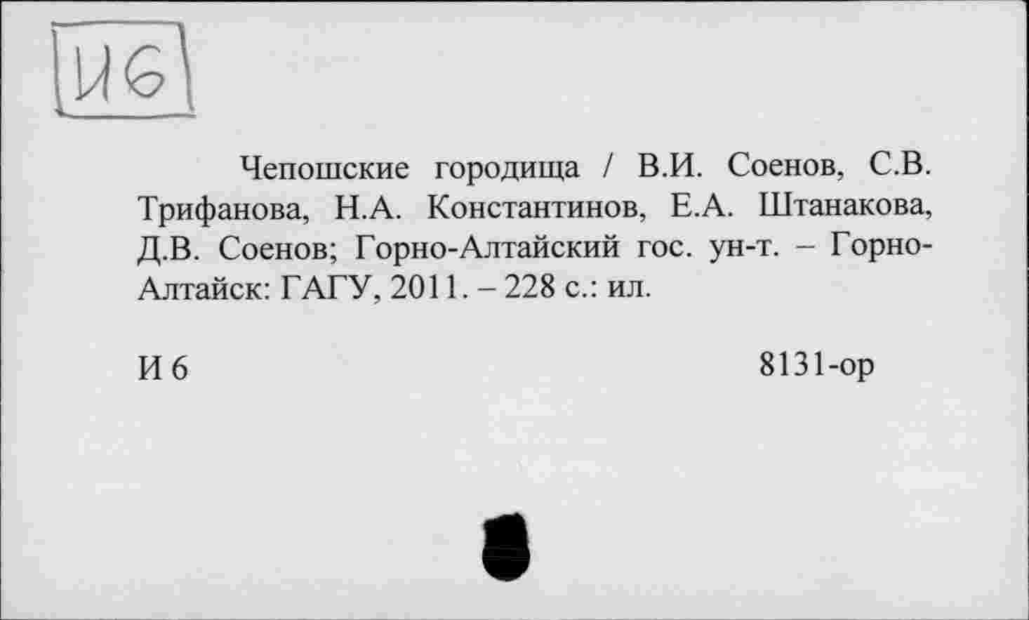 ﻿IÏÏ61
Чепошские городища / В.И. Соенов, С.В. Трифанова, Н.А. Константинов, Е.А. Штанакова, Д.В. Соенов; Горно-Алтайский гос. ун-т. - Горно-Алтайск: ГАГУ, 2011. - 228 с.: ил.
И 6
8131-ор